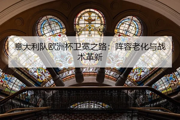 意大利队欧洲杯卫冕之路：阵容老化与战术革新